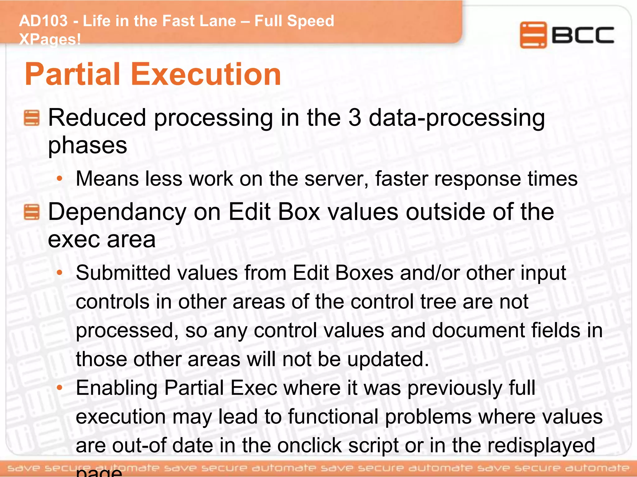 AD103 - Life in the Fast Lane – Full Speed
XPages!
Partial Execution
Reduced processing in the 3 data-processing
phases
• Means less work on the server, faster response times
Dependancy on Edit Box values outside of the
exec area
• Submitted values from Edit Boxes and/or other input
controls in other areas of the control tree are not
processed, so any control values and document fields in
those other areas will not be updated.
• Enabling Partial Exec where it was previously full
execution may lead to functional problems where values
are out-of date in the onclick script or in the redisplayed
 