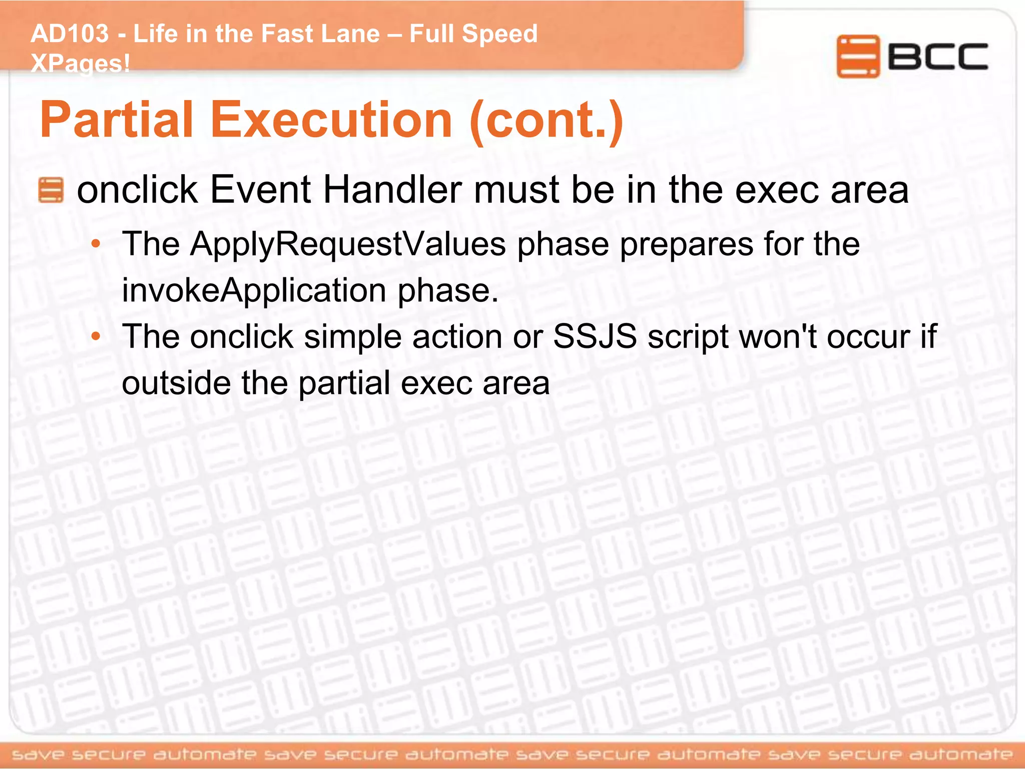 AD103 - Life in the Fast Lane – Full Speed
XPages!
Partial Execution (cont.)
onclick Event Handler must be in the exec area
• The ApplyRequestValues phase prepares for the
invokeApplication phase.
• The onclick simple action or SSJS script won't occur if
outside the partial exec area
 