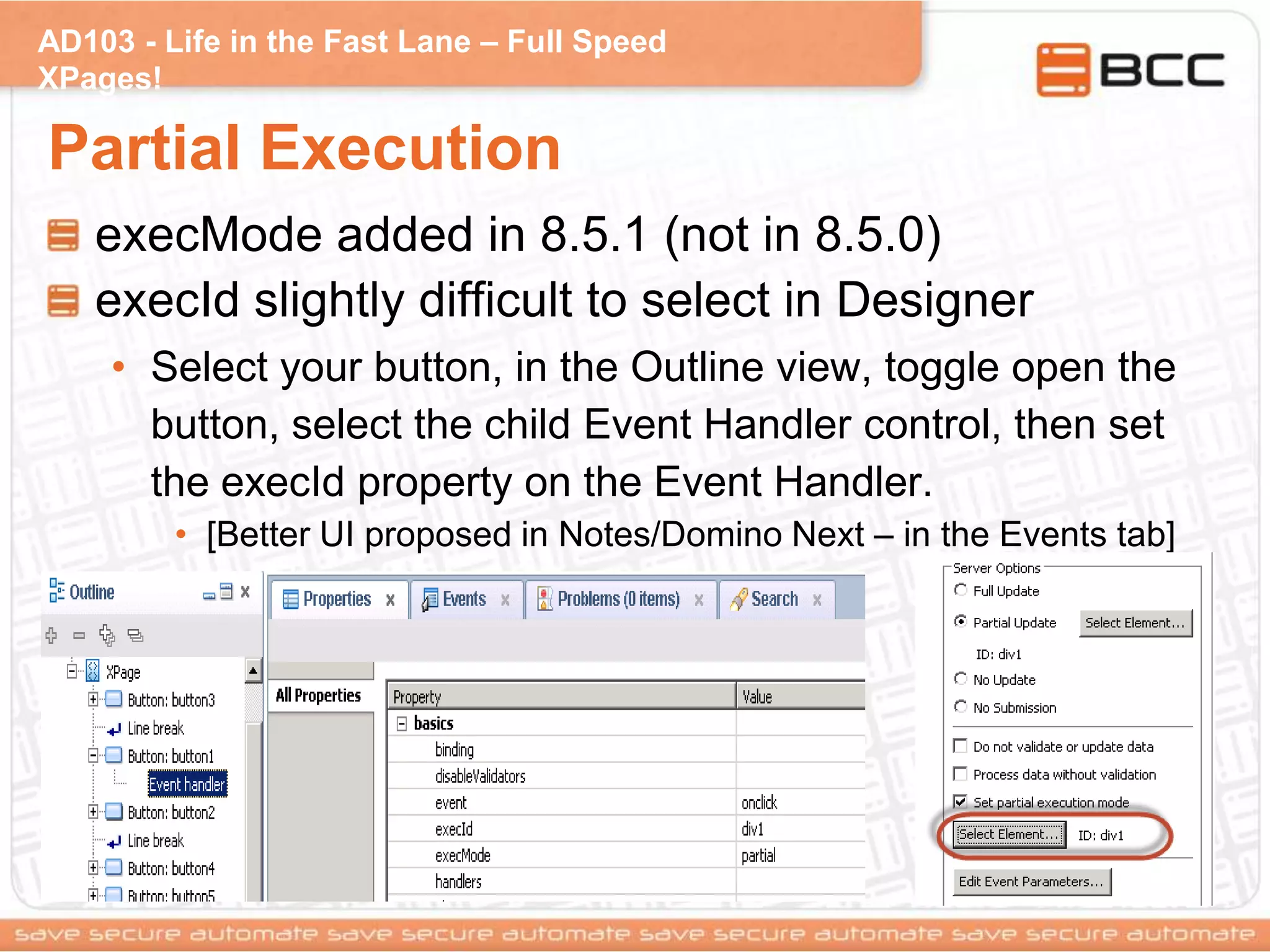 AD103 - Life in the Fast Lane – Full Speed
XPages!
Partial Execution
execMode added in 8.5.1 (not in 8.5.0)
execId slightly difficult to select in Designer
• Select your button, in the Outline view, toggle open the
button, select the child Event Handler control, then set
the execId property on the Event Handler.
• [Better UI proposed in Notes/Domino Next – in the Events tab]
 