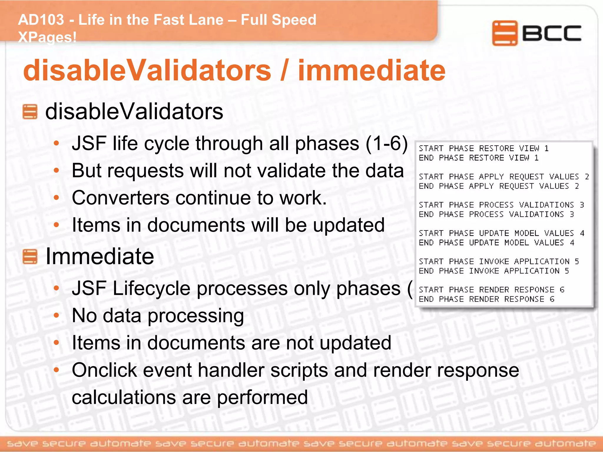 AD103 - Life in the Fast Lane – Full Speed
XPages!
disableValidators / immediate
disableValidators
• JSF life cycle through all phases (1-6)
• But requests will not validate the data
• Converters continue to work.
• Items in documents will be updated
Immediate
• JSF Lifecycle processes only phases (1, 2, 6)
• No data processing
• Items in documents are not updated
• Onclick event handler scripts and render response
calculations are performed
 