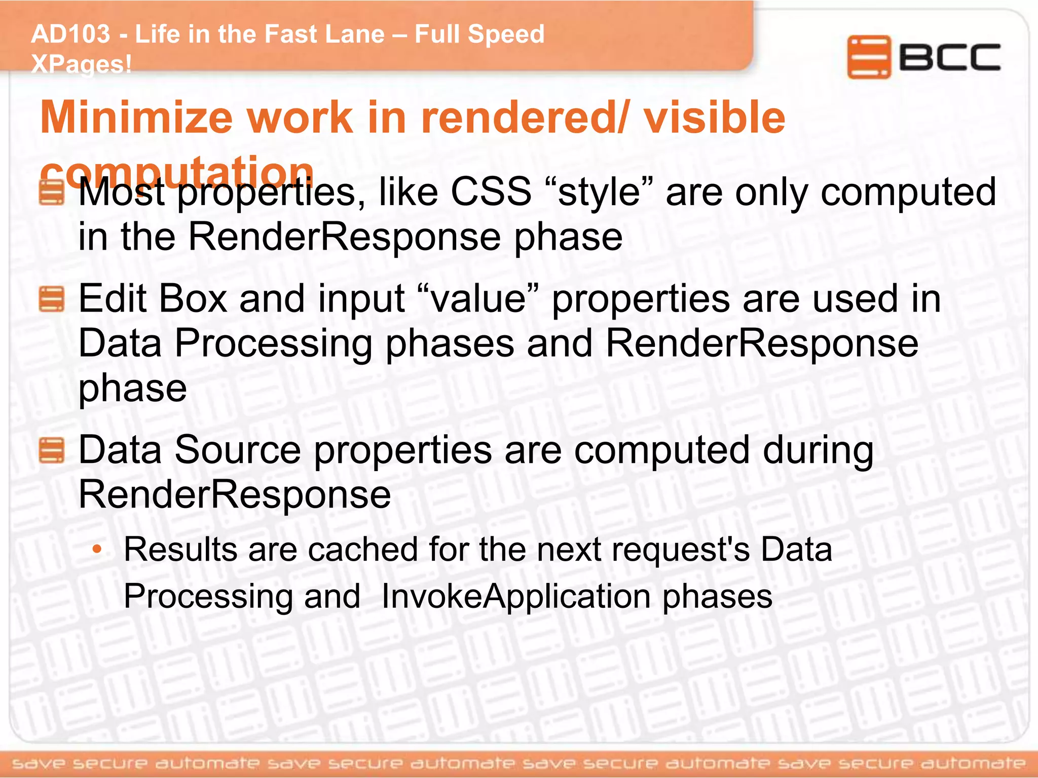 AD103 - Life in the Fast Lane – Full Speed
XPages!
Minimize work in rendered/ visible
computationMost properties, like CSS “style” are only computed
in the RenderResponse phase
Edit Box and input “value” properties are used in
Data Processing phases and RenderResponse
phase
Data Source properties are computed during
RenderResponse
• Results are cached for the next request's Data
Processing and InvokeApplication phases
 