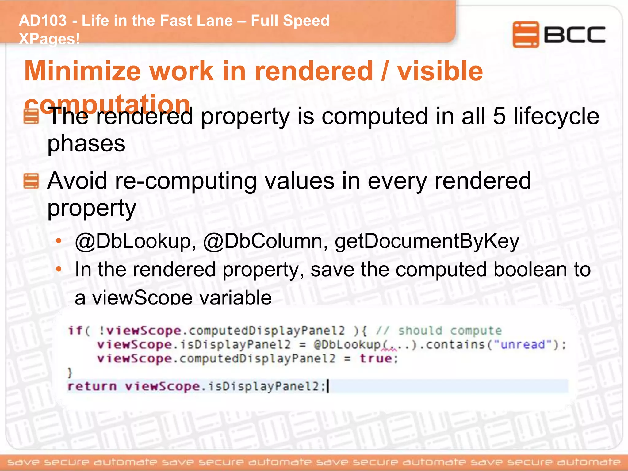 AD103 - Life in the Fast Lane – Full Speed
XPages!
Minimize work in rendered / visible
computationThe rendered property is computed in all 5 lifecycle
phases
Avoid re-computing values in every rendered
property
• @DbLookup, @DbColumn, getDocumentByKey
• In the rendered property, save the computed boolean to
a viewScope variable
 