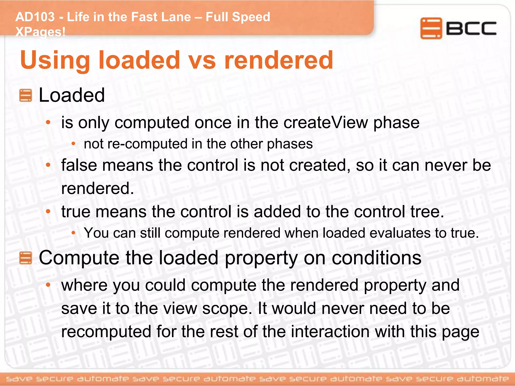 AD103 - Life in the Fast Lane – Full Speed
XPages!
Using loaded vs rendered
Loaded
• is only computed once in the createView phase
• not re-computed in the other phases
• false means the control is not created, so it can never be
rendered.
• true means the control is added to the control tree.
• You can still compute rendered when loaded evaluates to true.
Compute the loaded property on conditions
• where you could compute the rendered property and
save it to the view scope. It would never need to be
recomputed for the rest of the interaction with this page
 