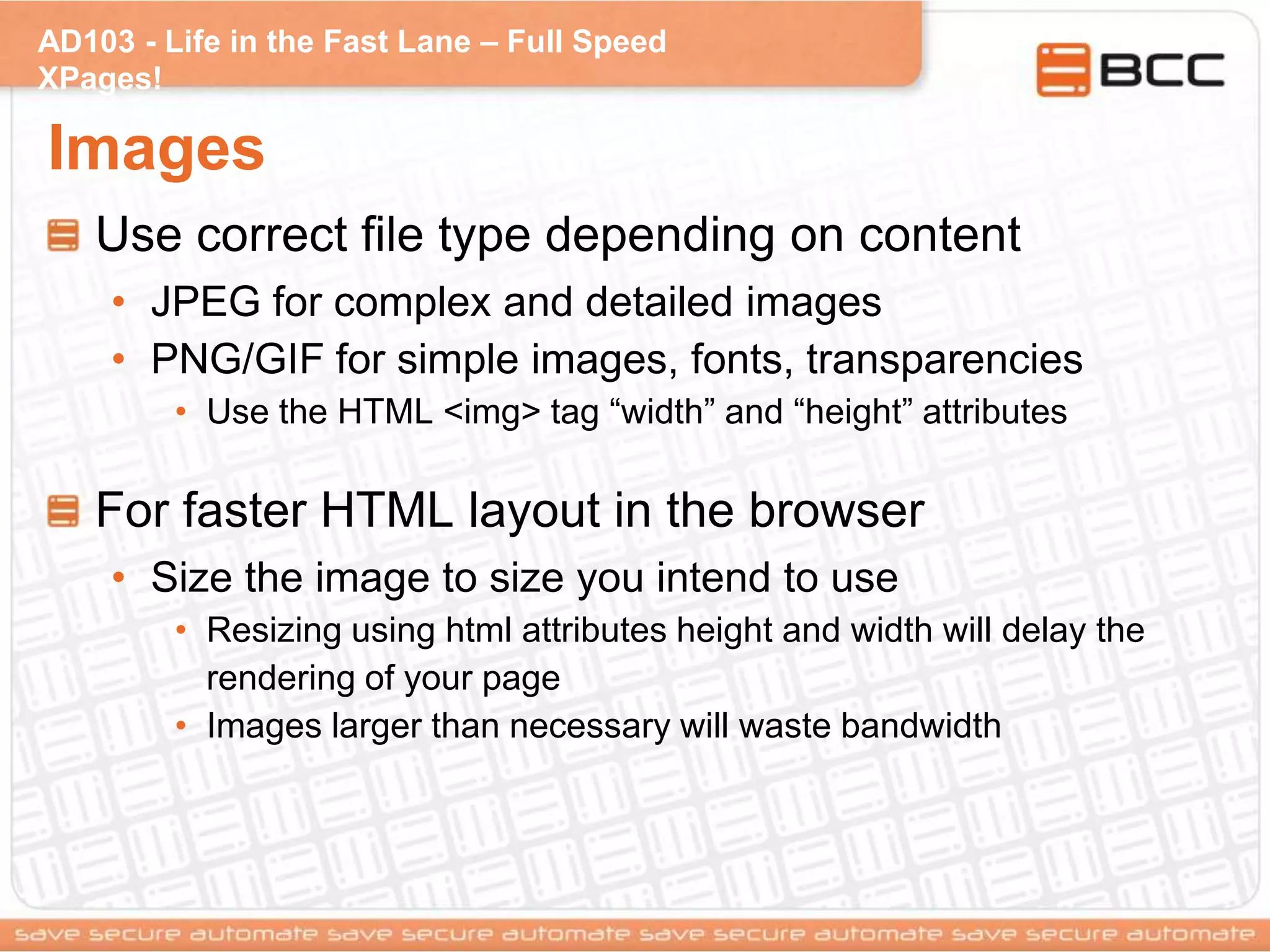 AD103 - Life in the Fast Lane – Full Speed
XPages!
Images
Use correct file type depending on content
• JPEG for complex and detailed images
• PNG/GIF for simple images, fonts, transparencies
• Use the HTML <img> tag “width” and “height” attributes
For faster HTML layout in the browser
• Size the image to size you intend to use
• Resizing using html attributes height and width will delay the
rendering of your page
• Images larger than necessary will waste bandwidth
 