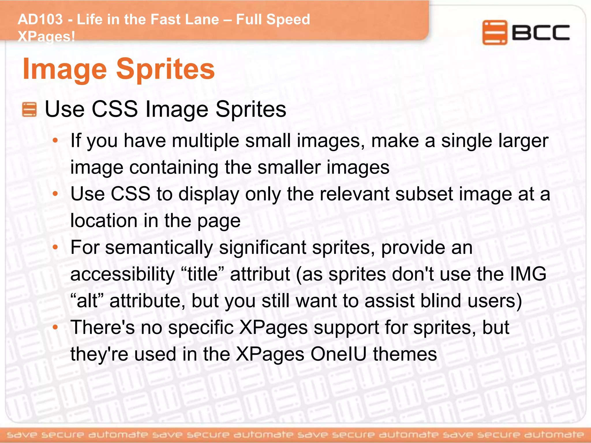 AD103 - Life in the Fast Lane – Full Speed
XPages!
Image Sprites
Use CSS Image Sprites
• If you have multiple small images, make a single larger
image containing the smaller images
• Use CSS to display only the relevant subset image at a
location in the page
• For semantically significant sprites, provide an
accessibility “title” attribut (as sprites don't use the IMG
“alt” attribute, but you still want to assist blind users)
• There's no specific XPages support for sprites, but
they're used in the XPages OneIU themes
 