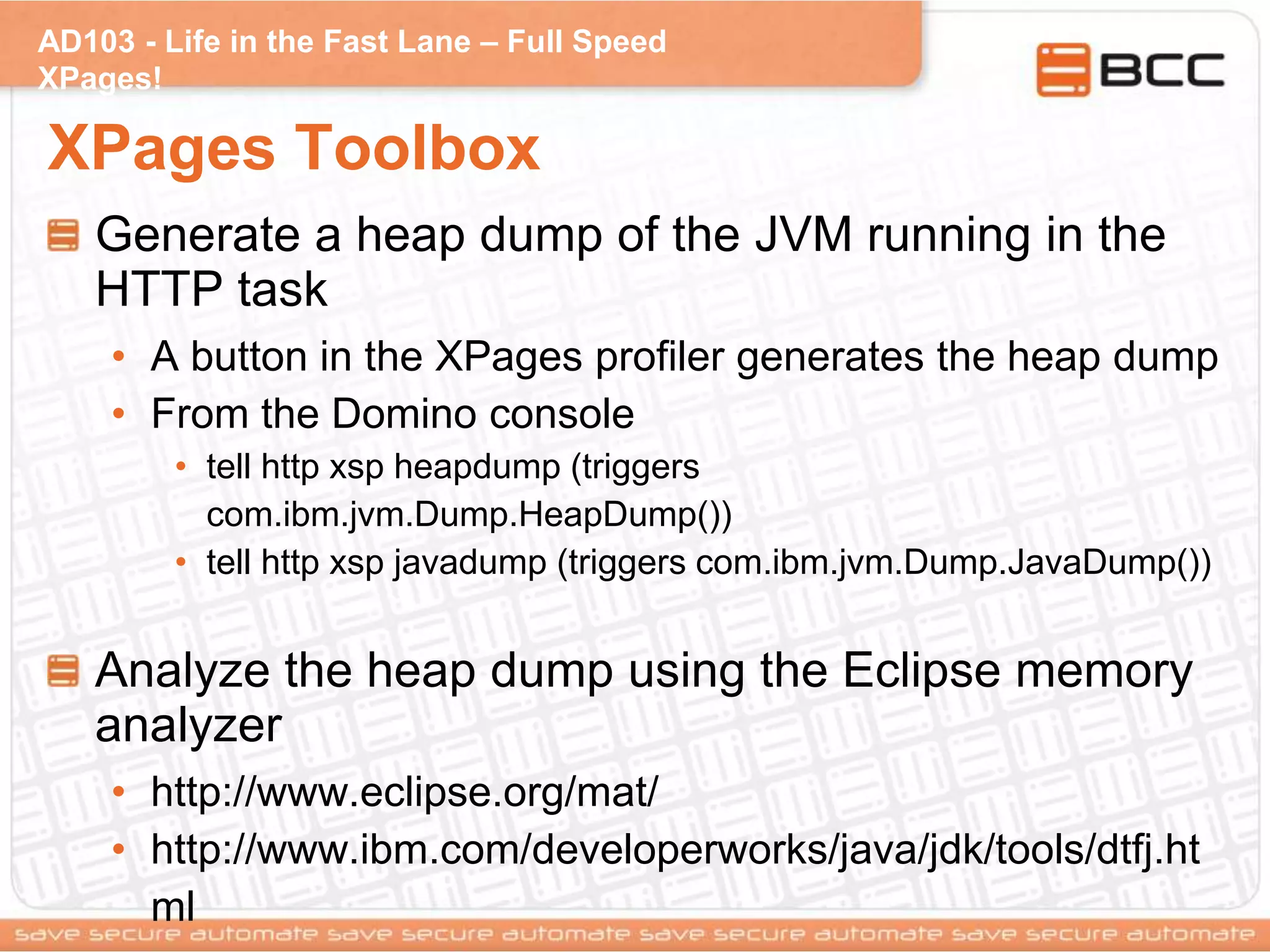 AD103 - Life in the Fast Lane – Full Speed
XPages!
XPages Toolbox
Generate a heap dump of the JVM running in the
HTTP task
• A button in the XPages profiler generates the heap dump
• From the Domino console
• tell http xsp heapdump (triggers
com.ibm.jvm.Dump.HeapDump())
• tell http xsp javadump (triggers com.ibm.jvm.Dump.JavaDump())
Analyze the heap dump using the Eclipse memory
analyzer
• http://www.eclipse.org/mat/
• http://www.ibm.com/developerworks/java/jdk/tools/dtfj.ht
ml
 