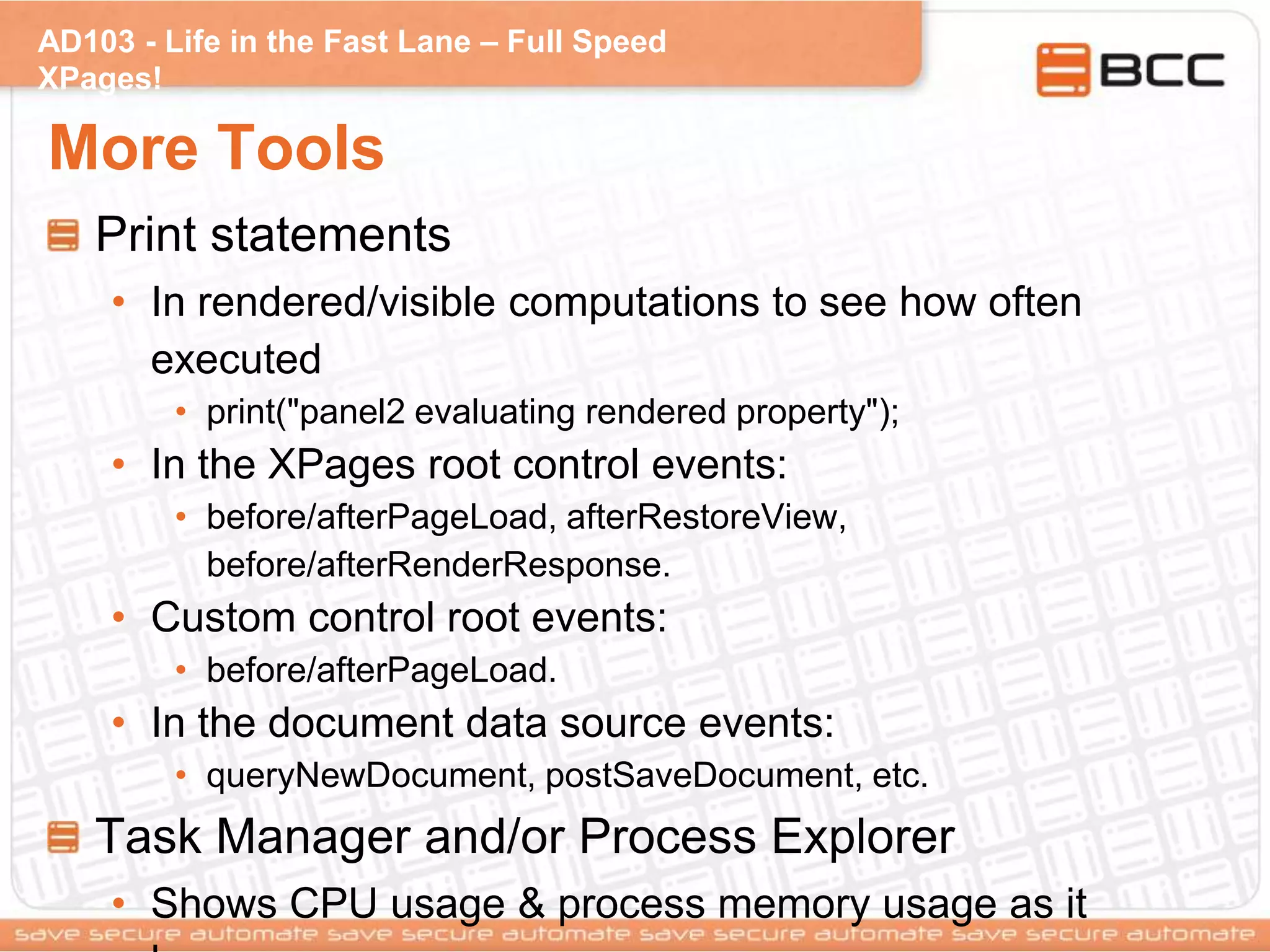 AD103 - Life in the Fast Lane – Full Speed
XPages!
More Tools
Print statements
• In rendered/visible computations to see how often
executed
• print("panel2 evaluating rendered property");
• In the XPages root control events:
• before/afterPageLoad, afterRestoreView,
before/afterRenderResponse.
• Custom control root events:
• before/afterPageLoad.
• In the document data source events:
• queryNewDocument, postSaveDocument, etc.
Task Manager and/or Process Explorer
• Shows CPU usage & process memory usage as it
 