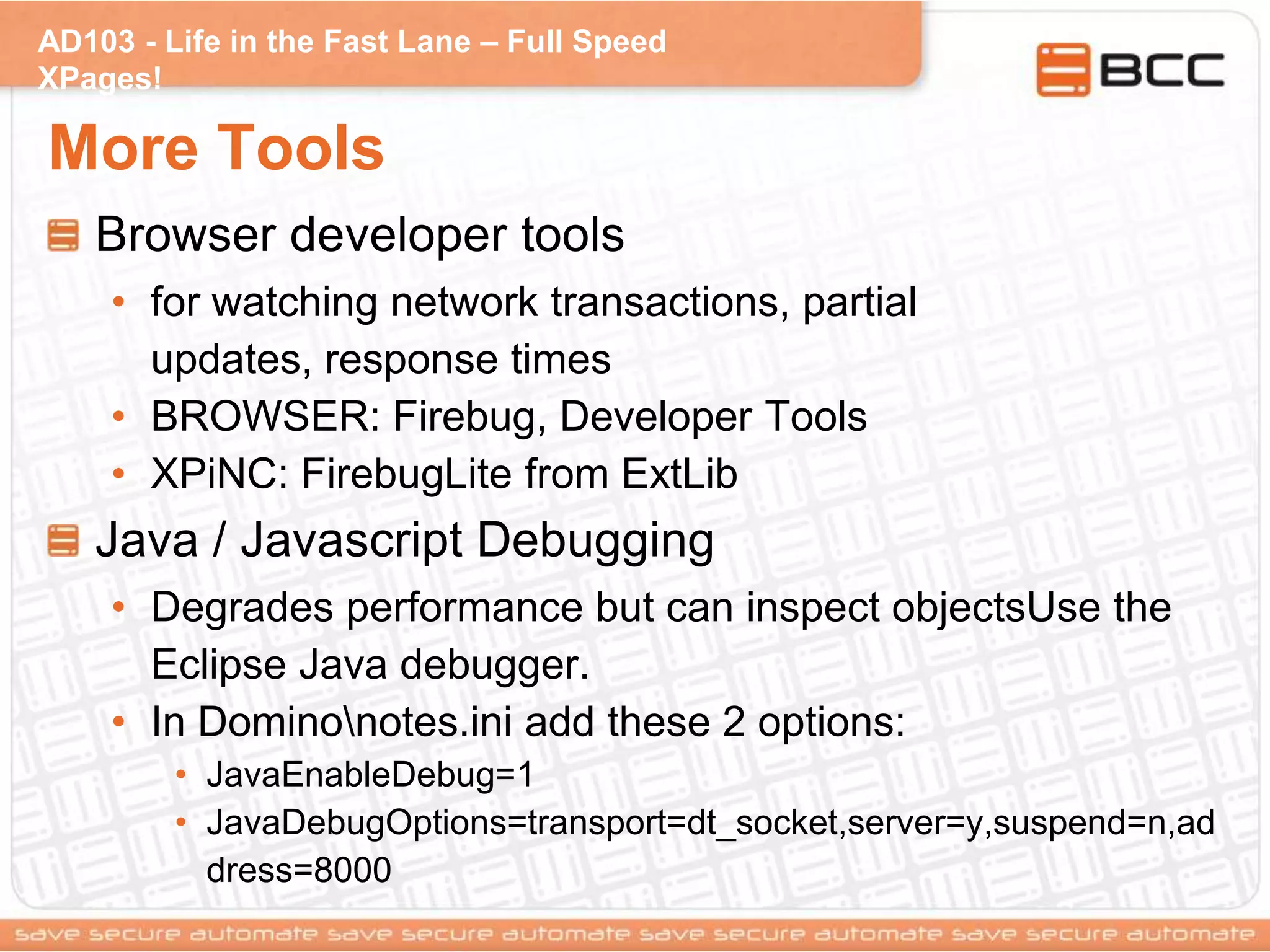 AD103 - Life in the Fast Lane – Full Speed
XPages!
More Tools
Browser developer tools
• for watching network transactions, partial
updates, response times
• BROWSER: Firebug, Developer Tools
• XPiNC: FirebugLite from ExtLib
Java / Javascript Debugging
• Degrades performance but can inspect objectsUse the
Eclipse Java debugger.
• In Dominonotes.ini add these 2 options:
• JavaEnableDebug=1
• JavaDebugOptions=transport=dt_socket,server=y,suspend=n,ad
dress=8000
 