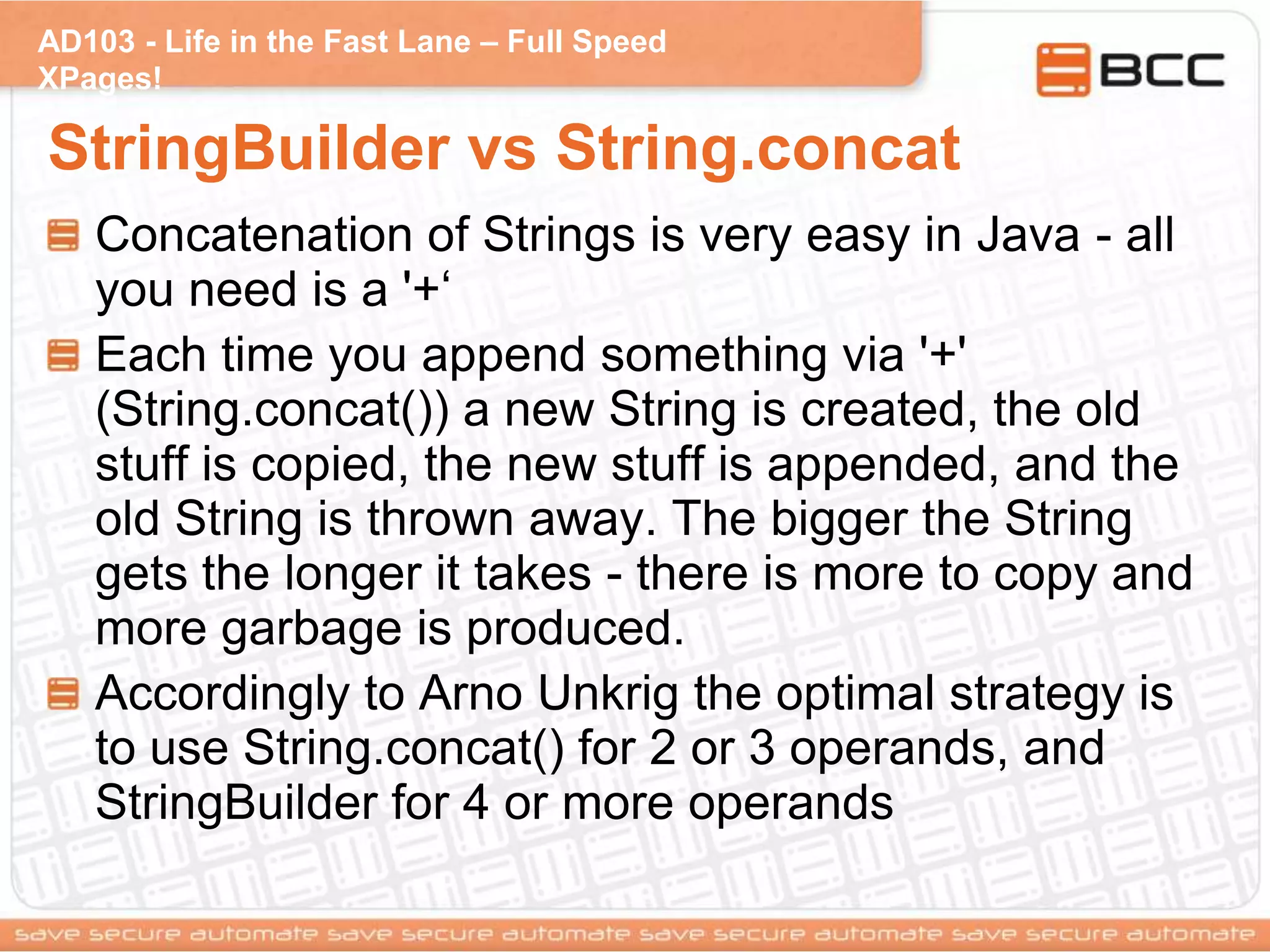 AD103 - Life in the Fast Lane – Full Speed
XPages!
StringBuilder vs String.concat
Concatenation of Strings is very easy in Java - all
you need is a '+„
Each time you append something via '+'
(String.concat()) a new String is created, the old
stuff is copied, the new stuff is appended, and the
old String is thrown away. The bigger the String
gets the longer it takes - there is more to copy and
more garbage is produced.
Accordingly to Arno Unkrig the optimal strategy is
to use String.concat() for 2 or 3 operands, and
StringBuilder for 4 or more operands
 