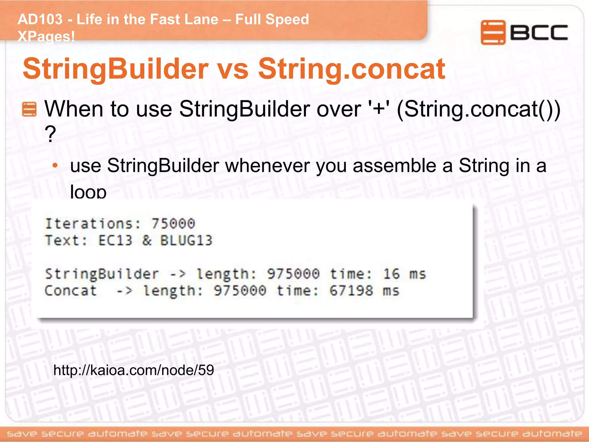 AD103 - Life in the Fast Lane – Full Speed
XPages!
StringBuilder vs String.concat
When to use StringBuilder over '+' (String.concat())
?
• use StringBuilder whenever you assemble a String in a
loop
• Keep in mind that '+' isn't always a good idea
http://kaioa.com/node/59
 