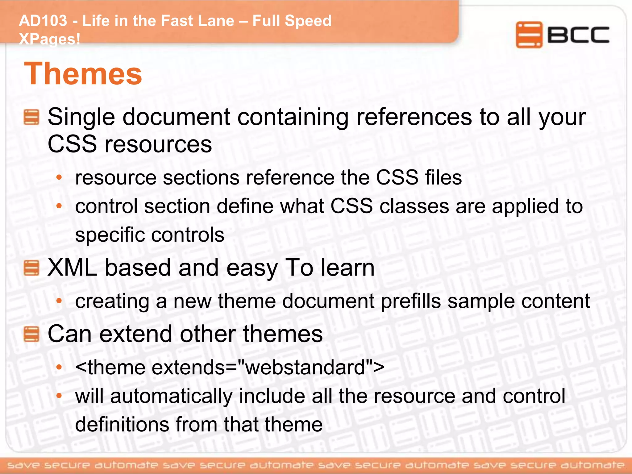 AD103 - Life in the Fast Lane – Full Speed
XPages!
Themes
Single document containing references to all your
CSS resources
• resource sections reference the CSS files
• control section define what CSS classes are applied to
specific controls
XML based and easy To learn
• creating a new theme document prefills sample content
Can extend other themes
• <theme extends="webstandard">
• will automatically include all the resource and control
definitions from that theme
 