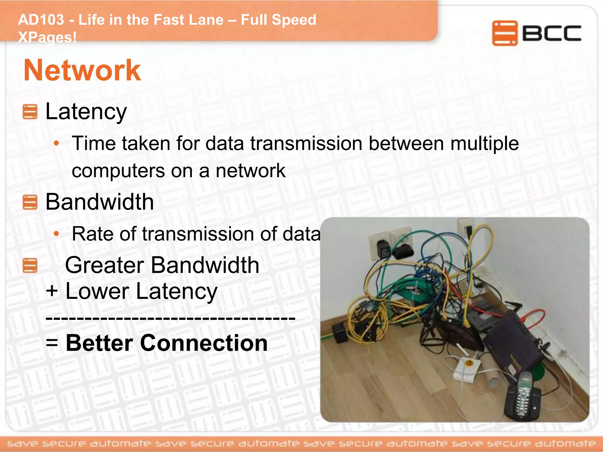 AD103 - Life in the Fast Lane – Full Speed
XPages!
Network
Latency
• Time taken for data transmission between multiple
computers on a network
Bandwidth
• Rate of transmission of data
Greater Bandwidth
+ Lower Latency
--------------------------------
= Better Connection
 