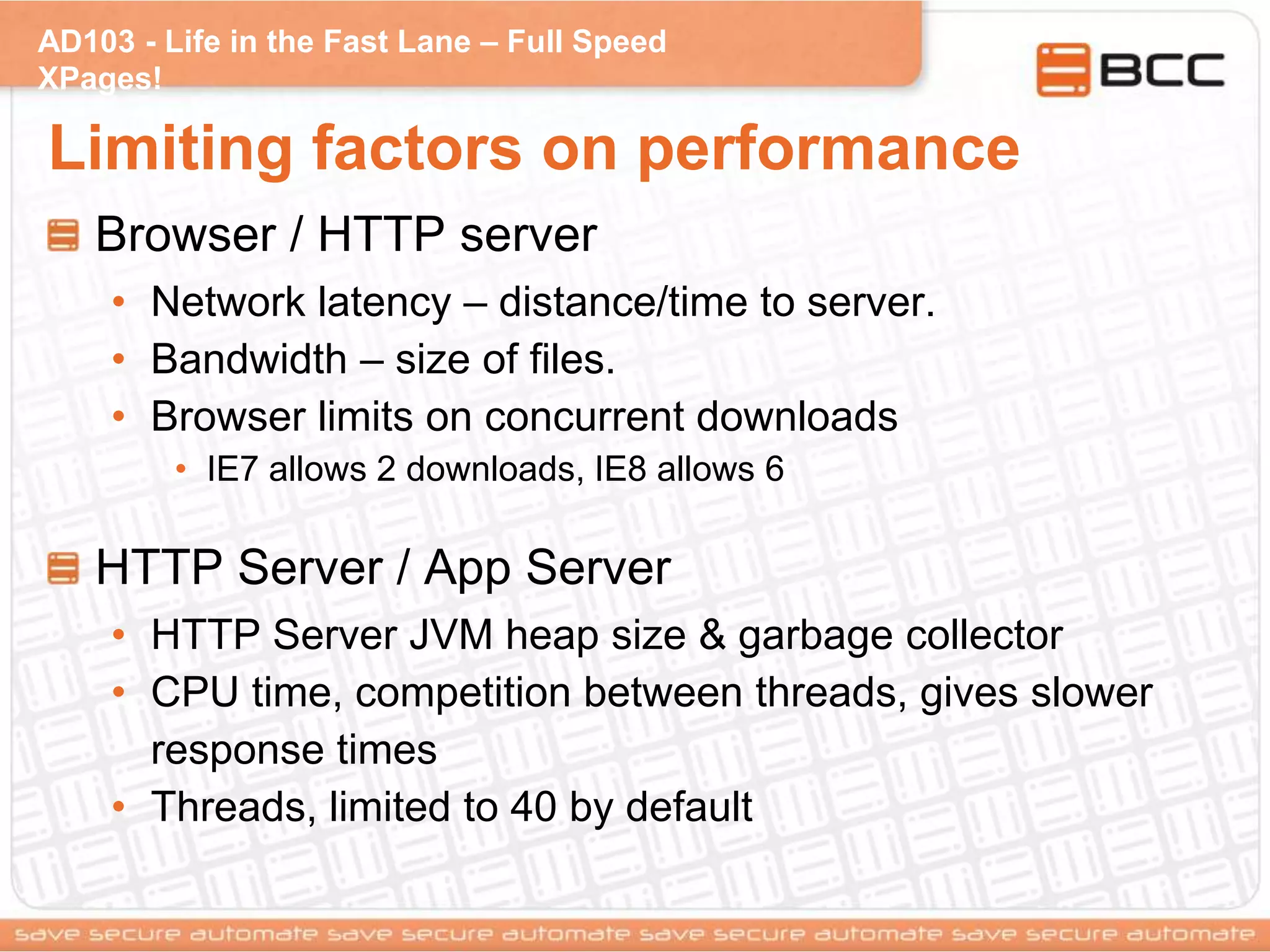 AD103 - Life in the Fast Lane – Full Speed
XPages!
Limiting factors on performance
Browser / HTTP server
• Network latency – distance/time to server.
• Bandwidth – size of files.
• Browser limits on concurrent downloads
• IE7 allows 2 downloads, IE8 allows 6
HTTP Server / App Server
• HTTP Server JVM heap size & garbage collector
• CPU time, competition between threads, gives slower
response times
• Threads, limited to 40 by default
 