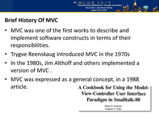 • MVC was one of the first works to describe and
implement software constructs in terms of their
responsibilities.
• Trygve Reenskaug introduced MVC in the 1970s
• In the 1980s, Jim Althoff and others implemented a
version of MVC .
• MVC was expressed as a general concept, in a 1988
article.
Brief History Of MVC
 