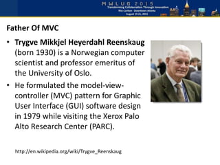 • Trygve Mikkjel Heyerdahl Reenskaug
(born 1930) is a Norwegian computer
scientist and professor emeritus of
the University of Oslo.
• He formulated the model-view-
controller (MVC) pattern for Graphic
User Interface (GUI) software design
in 1979 while visiting the Xerox Palo
Alto Research Center (PARC).
Father Of MVC
http://en.wikipedia.org/wiki/Trygve_Reenskaug
 
