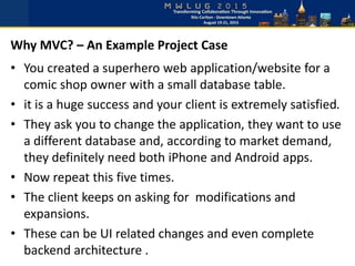 • You created a superhero web application/website for a
comic shop owner with a small database table.
• it is a huge success and your client is extremely satisfied.
• They ask you to change the application, they want to use
a different database and, according to market demand,
they definitely need both iPhone and Android apps.
• Now repeat this five times.
• The client keeps on asking for modifications and
expansions.
• These can be UI related changes and even complete
backend architecture .
Why MVC? – An Example Project Case
 