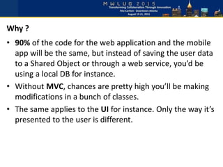 • 90% of the code for the web application and the mobile
app will be the same, but instead of saving the user data
to a Shared Object or through a web service, you’d be
using a local DB for instance.
• Without MVC, chances are pretty high you’ll be making
modifications in a bunch of classes.
• The same applies to the UI for instance. Only the way it’s
presented to the user is different.
Why ?
 