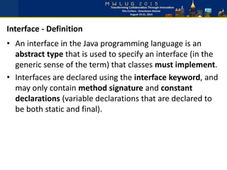 • An interface in the Java programming language is an
abstract type that is used to specify an interface (in the
generic sense of the term) that classes must implement.
• Interfaces are declared using the interface keyword, and
may only contain method signature and constant
declarations (variable declarations that are declared to
be both static and final).
Interface - Definition
 