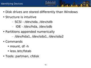 Identifying Devices


 • Disk drives are stored differently than Windows
 • Structure is intuitive
         – SCSI - /dev/sda, /dev/sdb
         – IDE - /dev/hda, /dev/sdb
 • Partitions appended numerically
         – /dev/hda1, /dev/sda1, /dev/sda2
 • Commands
    • mount, df -h
    • less /etc/fstab
 • Tools: partman, cfdisk

                              10
 