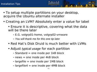 Installation Tips


 • To setup multiple partitions on your desktop,
 acquire the Ubuntu alternate installer
 • Creating an LVM? Absolutely enter a value for label
    • Ensure it is descriptive, covering what the data
      will be there later
         - E.G. volgrp01-home, volgrp02-vmware
         - You will thank me for this one tip later
      • Red Hat’s Disk Druid is much better with LVMs
      • Adjust typical usage for each partition
          - Standard = one inode per 1kB block
          - news = one inode per 4kB block
          - largefile = one inode per 1MB block
          - largefile4 = one inode per 4MB block
                                   11
 