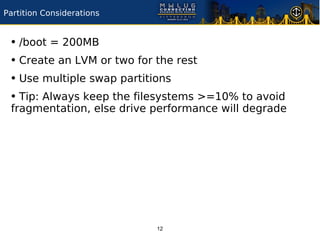 Partition Considerations


 • /boot = 200MB
 • Create an LVM or two for the rest
 • Use multiple swap partitions
 • Tip: Always keep the filesystems >=10% to avoid
 fragmentation, else drive performance will degrade




                           12
 