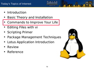 Today's Topics of Interest


  •   Introduction
  •   Basic Theory and Installation
  •   Commands to Improve Your Life
  •   Editing Files with vi
  •   Scripting Primer
  •   Package Management Techniques
  •   Lotus Application Introduction
  •   Review
  •   Reference



                              14
 
