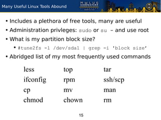 Many Useful Linux Tools Abound


 • Includes a plethora of free tools, many are useful
 • Administration privleges: sudo or su - and use root
 • What is my partition block size?
     • #tune2fs -l /dev/sda1 | grep -i 'block size’
 • Abridged list of my most frequently used commands
          less              top       tar
          ifconfig          rpm       ssh/scp
          cp                mv        man
          chmod             chown     rm

                                 15
 