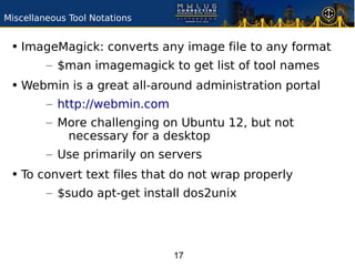 Miscellaneous Tool Notations


 • ImageMagick: converts any image file to any format
         – $man imagemagick to get list of tool names
 • Webmin is a great all-around administration portal
         – http://webmin.com
         – More challenging on Ubuntu 12, but not
            necessary for a desktop
         – Use primarily on servers
 • To convert text files that do not wrap properly
         – $sudo apt-get install dos2unix




                               17
 