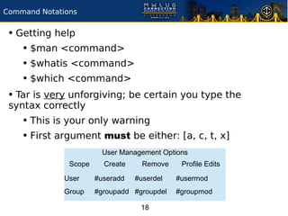 Command Notations


 • Getting help
    • $man <command>
    • $whatis <command>
    • $which <command>
 • Tar is very unforgiving; be certain you type the
 syntax correctly
    • This is your only warning
    • First argument must be either: [a, c, t, x]
                        User Management Options
               Scope     Create     Remove    Profile Edits

              User     #useradd   #userdel   #usermod
              Group    #groupadd #groupdel   #groupmod

                                   18
 