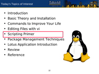 Today's Topics of Interest


  •   Introduction
  •   Basic Theory and Installation
  •   Commands to Improve Your Life
  •   Editing Files with vi
  •   Scripting Primer
  •   Package Management Techniques
  •   Lotus Application Introduction
  •   Review
  •   Reference



                              22
 