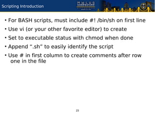 Scripting Introduction


 ●
     For BASH scripts, must include #! /bin/sh on first line
 ●
     Use vi (or your other favorite editor) to create
 ●
     Set to executable status with chmod when done
 ●
     Append “.sh” to easily identify the script
 ●
     Use # in first column to create comments after row
      one in the file




                                23
 