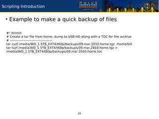 Scripting Introduction

 ●
     Example to make a quick backup of files

  #! /bin/sh
  # Create a tar file from home, dump to USB HD along with a TOC for the archive
  # --------------------------------------
  tar cvzf /media/WD_1.5TB_EXT4/t60p/backups/09.mar.2010.home.tgz /home/bill
  tar tvzf /media/WD_1.5TB_EXT4/t60p/backups/09.mar.2010.home.tgz >
  /media/WD_1.5TB_EXT4/t60p/backups/09.mar.2010.home.toc




                                              24
 