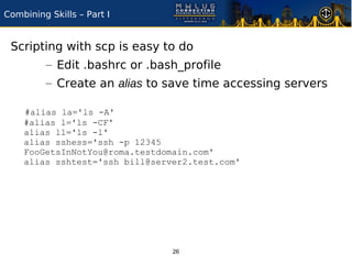 Combining Skills – Part I


 Scripting with scp is easy to do
         – Edit .bashrc or .bash_profile
         – Create an alias to save time accessing servers

    #alias la='ls -A'
    #alias l='ls -CF'
    alias ll='ls -l'
    alias sshess='ssh -p 12345
    FooGetsInNotYou@roma.testdomain.com'
    alias sshtest='ssh bill@server2.test.com'




                                26
 