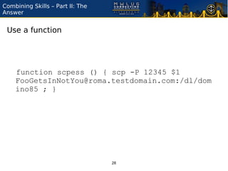 Combining Skills – Part II: The
Answer


 Use a function




    function scpess () { scp -P 12345 $1
    FooGetsInNotYou@roma.testdomain.com:/dl/dom
    ino85 ; }




                                  28
 