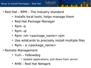 Ways to Install Packages – Red Hat


 ●
     Red Hat – RPM – The industry standard
         ●
             Installs local tools, helps manage them
         ●
             Red Hat Package Manager
         ●
             Rpm -q
         ●
             Rpm -qi
         ●
             Rpm -ivh <package_name>.rpm
         ●
             Use wildcards to precisely install multiple files
         ●
             Rpm – e <package_name>
 ●
     Remote Management
         ●
             Yum – Yellowdog
                 ●
                     Update applications, pull down from server
         ●
             RHN – Red Hat Network
                               30
 