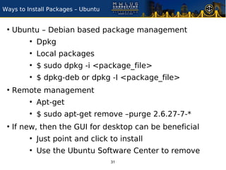 Ways to Install Packages – Ubuntu


 ●
     Ubuntu – Debian based package management
         ●
             Dpkg
         ●
             Local packages
         ●
             $ sudo dpkg -i <package_file>
         ●
             $ dpkg-deb or dpkg -I <package_file>
 ●
     Remote management
         ●
             Apt-get
         ●
             $ sudo apt-get remove –purge 2.6.27-7-*
 ●
     If new, then the GUI for desktop can be beneficial
         ●
             Just point and click to install
         ●
             Use the Ubuntu Software Center to remove
                                    31
 