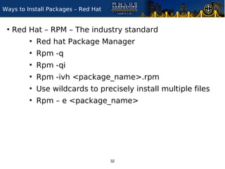 Ways to Install Packages – Red Hat


 ●
     Red Hat – RPM – The industry standard
         ●
             Red hat Package Manager
         ●
             Rpm -q
         ●
             Rpm -qi
         ●
             Rpm -ivh <package_name>.rpm
         ●
             Use wildcards to precisely install multiple files
         ●
             Rpm – e <package_name>




                                     32
 