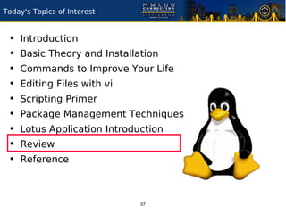 Today's Topics of Interest


 •   Introduction
 •   Basic Theory and Installation
 •   Commands to Improve Your Life
 •   Editing Files with vi
 •   Scripting Primer
 •   Package Management Techniques
 •   Lotus Application Introduction
 •   Review
 •   Reference



                              37
 