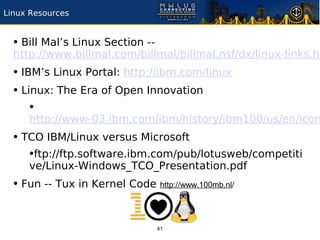Linux Resources


  • Bill Mal’s Linux Section --
  http://www.billmal.com/billmal/billmal.nsf/dx/linux-links.ht
  • IBM’s Linux Portal: http://ibm.com/linux
  • Linux: The Era of Open Innovation
      •
     http://www-03.ibm.com/ibm/history/ibm100/us/en/icon
  • TCO IBM/Linux versus Microsoft
     •ftp://ftp.software.ibm.com/pub/lotusweb/competiti
     ve/Linux-Windows_TCO_Presentation.pdf
  • Fun -- Tux in Kernel Code http://www.100mb.nl/


                                  41
 