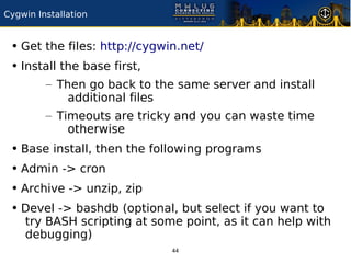 Cygwin Installation


 • Get the files: http://cygwin.net/
 • Install the base first,
         – Then go back to the same server and install
             additional files
         – Timeouts are tricky and you can waste time
             otherwise
 • Base install, then the following programs
 • Admin -> cron
 • Archive -> unzip, zip
 • Devel -> bashdb (optional, but select if you want to
    try BASH scripting at some point, as it can help with
    debugging)
                              44
 