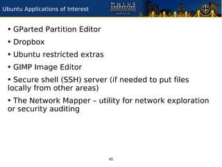 Ubuntu Applications of Interest


 • GParted Partition Editor
 • Dropbox
 • Ubuntu restricted extras
 • GIMP Image Editor
 • Secure shell (SSH) server (if needed to put files
 locally from other areas)
 • The Network Mapper – utility for network exploration
 or security auditing




                                  45
 