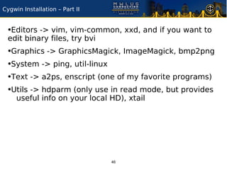 Cygwin Installation – Part II


 •Editors -> vim, vim-common, xxd, and if you want to
 edit binary files, try bvi
 •Graphics -> GraphicsMagick, ImageMagick, bmp2png
 •System -> ping, util-linux
 •Text -> a2ps, enscript (one of my favorite programs)
 •Utils -> hdparm (only use in read mode, but provides
     useful info on your local HD), xtail




                                46
 