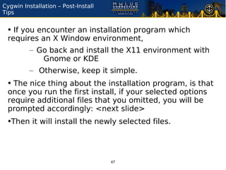 Cygwin Installation – Post-Install
Tips


 • If you encounter an installation program which
 requires an X Window environment,
          – Go back and install the X11 environment with
             Gnome or KDE
          – Otherwise, keep it simple.
 • The nice thing about the installation program, is that
 once you run the first install, if your selected options
 require additional files that you omitted, you will be
 prompted accordingly: <next slide>
 •Then it will install the newly selected files.



                                     47
 
