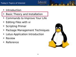Today's Topics of Interest


  •   Introduction
  •   Basic Theory and Installation
  •   Commands to Improve Your Life
  •   Editing Files with vi
  •   Scripting Primer
  •   Package Management Techniques
  •   Lotus Application Introduction
  •   Review
  •   Reference



                               6
 