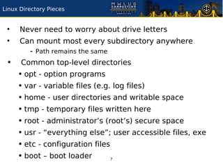 Linux Directory Pieces


 ●
      Never need to worry about drive letters
 ●
      Can mount most every subdirectory anywhere
        - Path remains the same
 •    Common top-level directories
     • opt - option programs
     • var - variable files (e.g. log files)
     • home - user directories and writable space
     • tmp - temporary files written here
     • root - administrator’s (root’s) secure space
     • usr - “everything else”; user accessible files, exe
     • etc - configuration files
     • boot – boot loader     7
 
