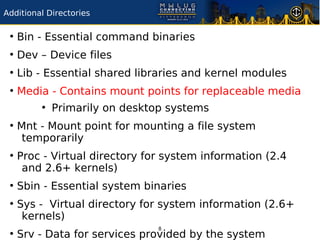 Additional Directories

 ●
     Bin - Essential command binaries
 ●
     Dev – Device files
 ●
     Lib - Essential shared libraries and kernel modules
 ●
     Media - Contains mount points for replaceable media
         ●
             Primarily on desktop systems
 ●
     Mnt - Mount point for mounting a file system
      temporarily
 ●
     Proc - Virtual directory for system information (2.4
      and 2.6+ kernels)
 ●
     Sbin - Essential system binaries
 ●
     Sys - Virtual directory for system information (2.6+
      kernels)
                                8
 ●
     Srv - Data for services provided by the system
 
