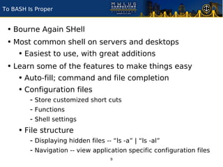 To BASH Is Proper


 • Bourne Again SHell
 • Most common shell on servers and desktops
    • Easiest to use, with great additions
 • Learn some of the features to make things easy
    • Auto-fill; command and file completion
    • Configuration files
         - Store customized short cuts
         - Functions
         - Shell settings
     • File structure
         - Displaying hidden files -- “ls -a” | “ls -al”
         - Navigation -- view application specific configuration files
                                    9
 
