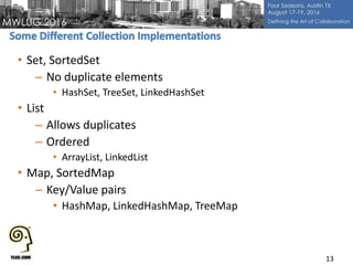 • Set, SortedSet
– No duplicate elements
• HashSet, TreeSet, LinkedHashSet
• List
– Allows duplicates
– Ordered
• ArrayList, LinkedList
• Map, SortedMap
– Key/Value pairs
• HashMap, LinkedHashMap, TreeMap
13
 