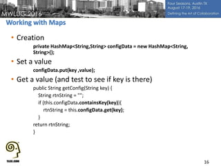 • Creation
private HashMap<String,String> configData = new HashMap<String,
String>();
• Set a value
configData.put(key ,value);
• Get a value (and test to see if key is there)
public String getConfig(String key) {
String rtnString = "";
if (this.configData.containsKey(key)){
rtnString = this.configData.get(key);
}
return rtnString;
}
16
 