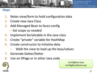 1. Notes view/form to hold configuration data
2. Create new Java Class
3. Add Managed Bean to faces-config
– Set scope as needed
4. Implement Serializable in the Java class
5. Create “private” variable for HashMap
6. Create constructor to initialize data
– Walk the view to load up the keys/values
7. Generate Getter/Setter
8. Use on XPage or in other Java code
17
ConfigBean.java
ConfigBeanDemo.xsp
 